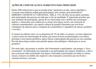 AÇÕES DE COMUNICAÇÃO E MARKETING PARA PROSUMERS

Desde 2006 afirmavam-se que no mundo atual “queiramos ou não, somos impelidos a
vivenciar uma dinâmica regida pela participação, pelo contato, pela interferência”
(RIBEIRO; CHAMUSCA; CARVALHAL, 2006, p. 115). De fato, há um apelo constante
pela participação das pessoas em tudo que se faz na atualidade. É importante perceber que
esse ambiente de participação, apesar de ser relacionado com o âmbito das tecnologias
digitais, o transcende, pois acabou por se tornar uma lógica social e até comercial no
contexto contemporâneo: um aspecto cultural de grandes dimensões que envolvem
estratégicas de negócios para a conquista de consumidores e seguidores de marcas, produtos
e serviços.

É comum nos últimos anos ver os programas de TV, de rádio, os jornais e revistas impressos
e outros meios de comunicação de massa, que nunca tiveram na participação a sua tônica
principal e nem mesmo periférica, agora, buscar a participação das pessoas no seu conteúdo.
Por trás dessa lógica estaria uma questão apenas mercadológica voltada para as novas
gerações?

Por outro lado, seja porque os medias vêm fomentando a participação, seja porque o “novo
consumidor” da informação tem requerido a sua participação nos espaços midiáticos, o fato é
que as pessoas estão assimilando essa lógica e buscando a participação em todas as esferas
sociais, inclusive no âmbito dos negócios e das transações comerciais que envolvem o
consumo de bens e serviços.


                                                                                        212
 
