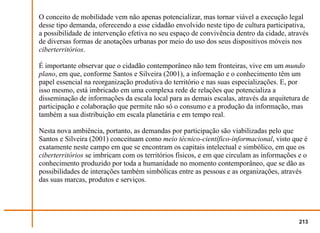 O conceito de mobilidade vem não apenas potencializar, mas tornar viável a execução legal
desse tipo demanda, oferecendo a esse cidadão envolvido neste tipo de cultura participativa,
a possibilidade de intervenção efetiva no seu espaço de convivência dentro da cidade, através
de diversas formas de anotações urbanas por meio do uso dos seus dispositivos móveis nos
ciberterritórios.

É importante observar que o cidadão contemporâneo não tem fronteiras, vive em um mundo
plano, em que, conforme Santos e Silveira (2001), a informação e o conhecimento têm um
papel essencial na reorganização produtiva do território e nas suas especializações. E, por
isso mesmo, está imbricado em uma complexa rede de relações que potencializa a
disseminação de informações da escala local para as demais escalas, através da arquitetura de
participação e colaboração que permite não só o consumo e a produção da informação, mas
também a sua distribuição em escala planetária e em tempo real.

Nesta nova ambiência, portanto, as demandas por participação são viabilizadas pelo que
Santos e Silveira (2001) conceituam como meio técnico-científico-informacional, visto que é
exatamente neste campo em que se encontram os capitais intelectual e simbólico, em que os
ciberterritórios se imbricam com os territórios físicos, e em que circulam as informações e o
conhecimento produzido por toda a humanidade no momento contemporâneo, que se dão as
possibilidades de interações também simbólicas entre as pessoas e as organizações, através
das suas marcas, produtos e serviços.




                                                                                          213
 
