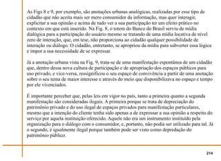 As Figs 8 e 9, por exemplo, são anotações urbanas analógicas, realizadas por esse tipo de
cidadão que não aceita mais ser mero consumidor da informação, mas quer interagir,
explicitar a sua opinião e acima de tudo ver a sua participação ter um efeito prático no
contexto em que está inserido. Na Fig. 8, o totem do Banco do Brasil serviu de mídia
dialógica para a participação do usuário mesmo se tratando de uma mídia locativa de nível
zero de interação, que, em tese, não proporciona ao cidadão qualquer possibilidade de
interação ou diálogo. O cidadão, entretanto, se apropriou da mídia para subverter essa lógica
e impor a sua necessidade de se expressar.

Já a anotação urbana vista na Fig. 9, trata-se de uma manifestação espontânea de um cidadão
que, dentro dessa nova cultura de participação e de apropriação dos espaços públicos para
uso privado, e vice-versa, ressignificou o seu espaço de convivência a partir de uma anotação
sobre o seu tema de maior interesse e através do meio que disponibilizava no espaço e tempo
por ele vivenciados.

É importante perceber que, pelas leis em vigor no país, tanto a primeira quanto a segunda
manifestação são consideradas ilegais. A primeira porque se trata de depreciação do
patrimônio privado e do uso ilegal de espaços privados para manifestação particulares,
mesmo que a intenção do cliente tenha sido apenas a de expressar a sua opinião a respeito do
serviço por aquela instituição oferecido. Aquele não era um instrumento instituído pela
organização para o diálogo com o consumidor, e, portanto, não podia ser utilizado para tal. Já
o segundo, é igualmente ilegal porque também pode ser visto como depredação do
patrimônio público.


                                                                                          214
 
