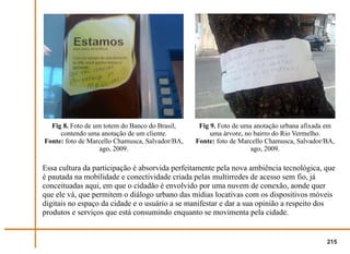 Fig 8. Foto de um totem do Banco do Brasil,     Fig 9. Foto de uma anotação urbana afixada em
     contendo uma anotação de um cliente.             uma árvore, no bairro do Rio Vermelho.
Fonte: foto de Marcello Chamusca, Salvador/BA,   Fonte: foto de Marcello Chamusca, Salvador/BA,
                   ago, 2009.                                       ago, 2009.

Essa cultura da participação é absorvida perfeitamente pela nova ambiência tecnológica, que
é pautada na mobilidade e conectividade criada pelas multirredes de acesso sem fio, já
conceituadas aqui, em que o cidadão é envolvido por uma nuvem de conexão, aonde quer
que ele vá, que permitem o diálogo urbano das mídias locativas com os dispositivos móveis
digitais no espaço da cidade e o usuário a se manifestar e dar a sua opinião a respeito dos
produtos e serviços que está consumindo enquanto se movimenta pela cidade.


                                                                                            215
 