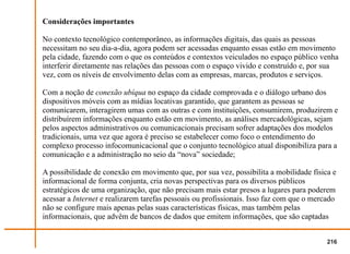 Considerações importantes

No contexto tecnológico contemporâneo, as informações digitais, das quais as pessoas
necessitam no seu dia-a-dia, agora podem ser acessadas enquanto essas estão em movimento
pela cidade, fazendo com o que os conteúdos e contextos veiculados no espaço público venha
interferir diretamente nas relações das pessoas com o espaço vivido e construído e, por sua
vez, com os níveis de envolvimento delas com as empresas, marcas, produtos e serviços.

Com a noção de conexão ubíqua no espaço da cidade comprovada e o diálogo urbano dos
dispositivos móveis com as mídias locativas garantido, que garantem as pessoas se
comunicarem, interagirem umas com as outras e com instituições, consumirem, produzirem e
distribuírem informações enquanto estão em movimento, as análises mercadológicas, sejam
pelos aspectos administrativos ou comunicacionais precisam sofrer adaptações dos modelos
tradicionais, uma vez que agora é preciso se estabelecer como foco o entendimento do
complexo processo infocomunicacional que o conjunto tecnológico atual disponibiliza para a
comunicação e a administração no seio da “nova” sociedade;

A possibilidade de conexão em movimento que, por sua vez, possibilita a mobilidade física e
informacional de forma conjunta, cria novas perspectivas para os diversos públicos
estratégicos de uma organização, que não precisam mais estar presos a lugares para poderem
acessar a Internet e realizarem tarefas pessoais ou profissionais. Isso faz com que o mercado
não se configure mais apenas pelas suas características físicas, mas também pelas
informacionais, que advêm de bancos de dados que emitem informações, que são captadas


                                                                                          216
 