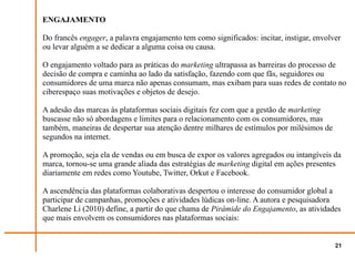 ENGAJAMENTO

Do francês engager, a palavra engajamento tem como significados: incitar, instigar, envolver
ou levar alguém a se dedicar a alguma coisa ou causa.

O engajamento voltado para as práticas do marketing ultrapassa as barreiras do processo de
decisão de compra e caminha ao lado da satisfação, fazendo com que fãs, seguidores ou
consumidores de uma marca não apenas consumam, mas exibam para suas redes de contato no
ciberespaço suas motivações e objetos de desejo.

A adesão das marcas às plataformas sociais digitais fez com que a gestão de marketing
buscasse não só abordagens e limites para o relacionamento com os consumidores, mas
também, maneiras de despertar sua atenção dentre milhares de estímulos por milésimos de
segundos na internet.

A promoção, seja ela de vendas ou em busca de expor os valores agregados ou intangíveis da
marca, tornou-se uma grande aliada das estratégias de marketing digital em ações presentes
diariamente em redes como Youtube, Twitter, Orkut e Facebook.

A ascendência das plataformas colaborativas despertou o interesse do consumidor global a
participar de campanhas, promoções e atividades lúdicas on-line. A autora e pesquisadora
Charlene Li (2010) define, a partir do que chama de Pirâmide do Engajamento, as atividades
que mais envolvem os consumidores nas plataformas sociais:


                                                                                          21
 