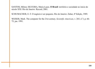 SANTOS, Milton; SILVEIRA, Maria Laura. O Brasil: território e sociedade no início do
século XXI. Rio de Janeiro: Record, 2001.

SCHUMACHER, E. F. O negócio é ser pequeno. Rio de Janeiro: Zahar, 4ª Edição, 1989.

WEISER, Mark. The computer for the 21st century. Scientific American, v. 265, no 3, p. 66-
75, jan. 1991.




                                                                                        220
 