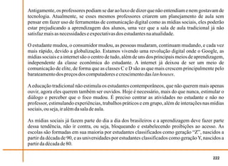 Antigamente, os professores podiam se dar ao luxo de dizer que não entendiam e nem gostavam de
tecnologia. Atualmente, se esses mesmos professores criarem um planejamento de aula sem
pensar em fazer uso de ferramentas de comunicação digital como as mídias sociais, eles poderão
estar prejudicando a aprendizagem dos alunos, uma vez que a sala de aula tradicional já não
satisfaz mais as necessidades e expectativas dos estudantes na atualidade.

O estudante mudou, o consumidor mudou, as pessoas mudaram, continuam mudando, e cada vez
mais rápido, devido a globalização. Estamos vivendo uma revolução digital onde o Google, as
mídias sociais e a internet são o centro de tudo, além de uns dos principais meios de aprendizagem,
independente da classe econômica do estudante. A internet já deixou de ser um meio de
comunicação de elite, de forma que as classes C e D são as que mais crescem principalmente pelo
barateamento dos preços dos computadores e crescimento das lan houses.

A educação tradicional não estimula os estudantes contemporâneos, que não querem mais apenas
ouvir, agora eles querem também ser ouvidos. Hoje é necessário, mais do que nunca, estimular o
diálogo e perceber que o foco mudou. É preciso centrar as atividades no estudante e não no
professor, estimulando experiências, trabalhos práticos e em grupo, além de interações nas mídias
sociais, ou seja, ir além da sala de aula.

As mídias sociais já fazem parte do dia a dia dos brasileiros e a aprendizagem deve fazer parte
dessa tendência, não ir contra, ou seja, bloqueando e estabelecendo proibições ao acesso. As
escolas são formadas em sua maioria por estudantes classificados como geração “Z”, nascidos a
partir da década de 90, e as universidades por estudantes classificados como geração Y, nascidos a
partir da década de 80.

                                                                                             222
 