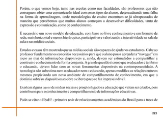 Porém, o que vemos hoje, tanto nas escolas como nas faculdades, são professores que não
conseguem obter uma comunicação ideal com estes tipos de alunos, desencadeando uma falha
na forma de aprendizagem, onde metodologias de ensino encontram-se já ultrapassadas de
maneira que percebemos que muitos alunos começam a desenvolver dificuldades, tanto de
expressão e comunicação, como de conhecimento.

É necessário um novo modelo de educação, com base no livre conhecimento e em formato de
rede, mais horizontal e menos hierárquico, participativo e valorizando a interatividade na sala de
aula e nas mídias sociais.

Estudos e casos têm mostrado que as mídias sociais são capazes de ajudar os estudantes. Cabe ao
professor fundamentar os conceitos necessários para que o aluno possa aprender a “navegar” em
meio ao mar de informações disponíveis e, ainda, devem ser estimulados a compartilhar e
construir o conhecimento de forma conjunta. A grande questão é como que o educador e também
o educando, devem lidar com as novas ferramentas disponíveis na contemporaneidade. A
tecnologia não subestima nem o educador nem o educando, apenas modifica as relações entre os
mesmos propiciando um novo ambiente de compartilhamento de conhecimento, em que o
domínio sobre os dispositivos e sobre o ciberespaço se faz imprescindível.

Existem alguns cases de mídias sociais e projetos ligados a educação que valem ser citados, pois
contribuem para o conhecimento e compartilhamento de informações educativas.

Pode-se citar o EbaH! - primeira rede de relacionamentos acadêmicos do Brasil para a troca de


                                                                                              223
 