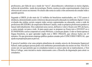 professores, por falta de uso e medo do “novo”, desconhecem e abominam os meios digitais,
sofrem de tecnofobia medo da tecnologia. Porém, muitos já estão experimentando e hoje já se
oferecem até cursos na internet. Os alunos dão notas às aulas e têm autonomia de estudar onde e
quando querem.

Segundo a EBED, já são mais de 3,5 milhões de brasileiros matriculados, em 1.752 cursos à
distância, demonstrando assim o interesse das pessoas pela educação no ambiente digital. Com a
evolução das mídias sociais surgem redes sociais segmentadas na educação, como a rede de
professores BUZZERO, do empresário Robson Catalan, onde os próprios professores podem se
lançar individualmente. Eles cadastram seus cursos, definem o valor e ficam com 50% do lucro,
a outra metade vai para a rede. Já para quem quer se preparar no Enem tem o ENVEST ou o
EUNOENEM e cursos corporativos como Webaula, e assim por diante. E não se limita apenas à
língua brasileira, se quer aprender inglês tem o MEU INGLÊS, que oferece lições em 15
minutos. Os que procuram emprego público podem estudar pelo CONCURSO VIRTUAL, que
ajuda na preparação para as provas.

É possível também criar uma própria plataforma de estudos através da ferramenta Supercool
School, onde qualquer pessoa pode criar ambientes personalizados de ensino on-line. Nos EUA
existe um site que permite que os estudantes testem os cursos antes de se matricularem, o Test
Drive College, uma iniciativa muito interessante com a filosofia da degustação para atrair os
estudantes.




                                                                                           225
 