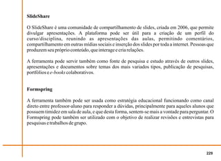 SlideShare

O SlideShare é uma comunidade de compartilhamento de slides, criada em 2006, que permite
divulgar apresentações. A plataforma pode ser útil para a criação de um perfil do
curso/disciplina, reunindo as apresentações das aulas, permitindo comentários,
compartilhamento em outras mídias sociais e inserção dos slides por toda a internet. Pessoas que
produzem seu próprio conteúdo, que interage e cria relações.

A ferramenta pode servir também como fonte de pesquisa e estudo através de outros slides,
apresentações e documentos sobre temas dos mais variados tipos, publicação de pesquisas,
portfólios e e-books colaborativos.


Formspring

A ferramenta também pode ser usada como estratégia educacional funcionando como canal
direto entre professor-aluno para responder a dúvidas, principalmente para aqueles alunos que
possuem timidez em sala de aula, e que desta forma, sentem-se mais a vontade para perguntar. O
Formspring pode também ser utilizado com o objetivo de realizar revisões e entrevistas para
pesquisas e trabalhos de grupo.




                                                                                            229
 