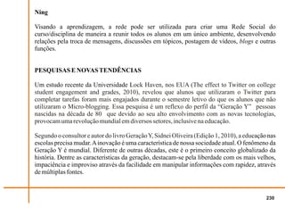 Ning

Visando a aprendizagem, a rede pode ser utilizada para criar uma Rede Social do
curso/disciplina de maneira a reunir todos os alunos em um único ambiente, desenvolvendo
relações pela troca de mensagens, discussões em tópicos, postagem de vídeos, blogs e outras
funções.


PESQUISAS E NOVAS TENDÊNCIAS

Um estudo recente da Universidade Lock Haven, nos EUA (The effect to Twitter on college
student engagement and grades, 2010), revelou que alunos que utilizaram o Twitter para
completar tarefas foram mais engajados durante o semestre letivo do que os alunos que não
utilizaram o Micro-blogging. Essa pesquisa é um reflexo do perfil da “Geração Y” pessoas
nascidas na década de 80 que devido ao seu alto envolvimento com as novas tecnologias,
provocam uma revolução mundial em diversos setores, inclusive na educação.

Segundo o consultor e autor do livro Geração Y, Sidnei Oliveira (Edição 1, 2010), a educação nas
escolas precisa mudar. A inovação é uma característica de nossa sociedade atual. O fenômeno da
Geração Y é mundial. Diferente de outras décadas, este é o primeiro conceito globalizado da
história. Dentre as características da geração, destacam-se pela liberdade com os mais velhos,
impaciência e improviso através da facilidade em manipular informações com rapidez, através
de múltiplas fontes.


                                                                                            230
 