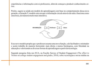 experiências e informações com os professores, além de começar a produzir conhecimento on-
line.

Porém, sugere-se ainda um modelo de aprendizagem com base no comportamento dessa nova
geração, a Geração Y, modelo este em que a informação circula através da rede e funciona como
uma troca, de maneira muito mais interativa.




Esse novo modelo propõe que o professor assuma uma nova função, a de facilitador e orientador
e assim trabalhe de maneira horizontal, mais direta e menos hierárquica, com liberdade na
educação e valorizando as diversas formas de aprendizagem a partir da tecnologia.

Segundo pesquisa feita nos EUA, na Faculty Survey of Student Engagement (The effect to
Twitter on college student engagement and grades, 2010), sobre tecnologias e novas mídias na


                                                                                         232
 