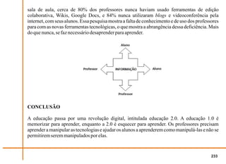 sala de aula, cerca de 80% dos professores nunca haviam usado ferramentas de edição
colaborativa, Wikis, Google Docs, e 84% nunca utilizaram blogs e videoconferência pela
internet, com seus alunos. Essa pesquisa mostra a falta de conhecimento e de uso dos professores
para com as novas ferramentas tecnológicas, o que mostra a abrangência dessa deficiência. Mais
do que nunca, se faz necessário desaprender para aprender.




CONCLUSÃO

A educação passa por uma revolução digital, intitulada educação 2.0. A educação 1.0 é
memorizar para aprender, enquanto a 2.0 é esquecer para aprender. Os professores precisam
aprender a manipular as tecnologias e ajudar os alunos a aprenderem como manipulá-las e não se
permitirem serem manipulados por elas.


                                                                                            233
 