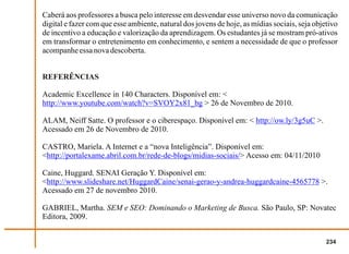 Caberá aos professores a busca pelo interesse em desvendar esse universo novo da comunicação
digital e fazer com que esse ambiente, natural dos jovens de hoje, as mídias sociais, seja objetivo
de incentivo a educação e valorização da aprendizagem. Os estudantes já se mostram pró-ativos
em transformar o entretenimento em conhecimento, e sentem a necessidade de que o professor
acompanhe essa nova descoberta.


REFERÊNCIAS

Academic Excellence in 140 Characters. Disponível em: <
http://www.youtube.com/watch?v=SVOY2x81_bg > 26 de Novembro de 2010.

ALAM, Neiff Satte. O professor e o ciberespaço. Disponível em: < http://ow.ly/3g5uC >.
Acessado em 26 de Novembro de 2010.

CASTRO, Mariela. A Internet e a “nova Inteligência”. Disponível em:
<http://portalexame.abril.com.br/rede-de-blogs/midias-sociais/> Acesso em: 04/11/2010

Caine, Huggard. SENAI Geração Y. Disponível em:
<http://www.slideshare.net/HuggardCaine/senai-gerao-y-andrea-huggardcaine-4565778 >.
Acessado em 27 de novembro 2010.

GABRIEL, Martha. SEM e SEO: Dominando o Marketing de Busca. São Paulo, SP: Novatec
Editora, 2009.


                                                                                               234
 