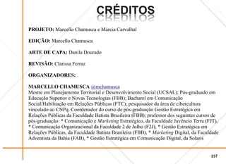 CRÉDITOS
                                SOTIDÉRC
                                SOTIDÉRC
PROJETO: Marcello Chamusca e Márcia Carvalhal

EDIÇÃO: Marcello Chamusca

ARTE DE CAPA: Danila Dourado

REVISÃO: Clarissa Ferraz

ORGANIZADORES:

MARCELLO CHAMUSCA @mchamusca
Mestre em Planejamento Territorial e Desenvolvimento Social (UCSAL); Pós-graduado em
Educação Superior e Novas Tecnologias (FBB); Bacharel em Comunicação
Social/Habilitação em Relações Públicas (FTC); pesquisador da área de cibercultura
vinculado ao CNPq. Coordenador do curso de pós-graduação Gestão Estratégica em
Relações Públicas da Faculdade Batista Brasileira (FBB); professor dos seguintes cursos de
pós-graduação: * Comunicação e Marketing Estratégico, da Faculdade Juvêncio Terra (FJT),
* Comunicação Organizacional da Faculdade 2 de Julho (F2J), * Gestão Estratégica em
Relações Públicas, da Faculdade Batista Brasileira (FBB), * Marketing Digital, da Faculdade
Adventista da Bahia (FAB), * Gestão Estratégica em Comunicação Digital, da Solaris


                                                                                       237
 