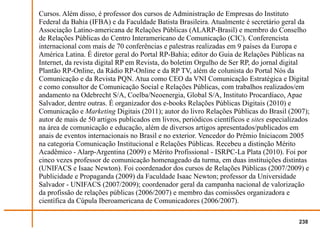 Cursos. Além disso, é professor dos cursos de Administração de Empresas do Instituto
Federal da Bahia (IFBA) e da Faculdade Batista Brasileira. Atualmente é secretário geral da
Associação Latino-americana de Relações Públicas (ALARP-Brasil) e membro do Conselho
de Relações Públicas do Centro Interamericano de Comunicação (CIC). Conferencista
internacional com mais de 70 conferências e palestras realizadas em 9 países da Europa e
América Latina. É diretor geral do Portal RP-Bahia; editor do Guia de Relações Públicas na
Internet, da revista digital RP em Revista, do boletim Orgulho de Ser RP, do jornal digital
Plantão RP-Online, da Rádio RP-Online e da RP TV, além de colunista do Portal Nós da
Comunicação e da Revista PQN. Atua como CEO da VNI Comunicação Estratégica e Digital
e como consultor de Comunicação Social e Relações Públicas, com trabalhos realizados/em
andamento na Odebrecht S/A, Coelba/Neoenergia, Global S/A, Instituto Procardíaco, Apae
Salvador, dentre outras. É organizador dos e-books Relações Públicas Digitais (2010) e
Comunicação e Marketing Digitais (2011); autor do livro Relações Públicas do Brasil (2007);
autor de mais de 50 artigos publicados em livros, periódicos científicos e sites especializados
na área de comunicação e educação, além de diversos artigos apresentados/publicados em
anais de eventos internacionais no Brasil e no exterior. Vencedor do Prêmio Iniciacom 2005
na categoria Comunicação Institucional e Relações Públicas. Recebeu a distinção Mérito
Acadêmico - Alarp-Argentina (2009) e Mérito Profissional - ISRPC-La Plata (2010). Foi por
cinco vezes professor de comunicação homenageado da turma, em duas instituições distintas
(UNIFACS e Isaac Newton). Foi coordenador dos cursos de Relações Públicas (2007/2009) e
Publicidade e Propaganda (2009) da Faculdade Isaac Newton; professor da Universidade
Salvador - UNIFACS (2007/2009); coordenador geral da campanha nacional de valorização
da profissão de relações públicas (2006/2007) e membro das comissões organizadora e
científica da Cúpula Iberoamericana de Comunicadores (2006/2007).

                                                                                           238
 