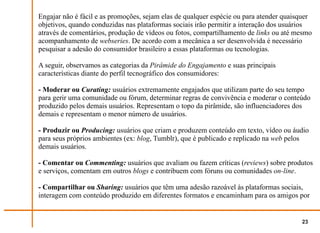 Engajar não é fácil e as promoções, sejam elas de qualquer espécie ou para atender quaisquer
objetivos, quando conduzidas nas plataformas sociais irão permitir a interação dos usuários
através de comentários, produção de vídeos ou fotos, compartilhamento de links ou até mesmo
acompanhamento de webseries. De acordo com a mecânica a ser desenvolvida é necessário
pesquisar a adesão do consumidor brasileiro a essas plataformas ou tecnologias.

A seguir, observamos as categorias da Pirâmide do Engajamento e suas principais
características diante do perfil tecnográfico dos consumidores:

- Moderar ou Curating: usuários extremamente engajados que utilizam parte do seu tempo
para gerir uma comunidade ou fórum, determinar regras de convivência e moderar o conteúdo
produzido pelos demais usuários. Representam o topo da pirâmide, são influenciadores dos
demais e representam o menor número de usuários.

- Produzir ou Producing: usuários que criam e produzem conteúdo em texto, vídeo ou áudio
para seus próprios ambientes (ex: blog, Tumblr), que é publicado e replicado na web pelos
demais usuários.

- Comentar ou Commenting: usuários que avaliam ou fazem críticas (reviews) sobre produtos
e serviços, comentam em outros blogs e contribuem com fóruns ou comunidades on-line.

- Compartilhar ou Sharing: usuários que têm uma adesão razoável às plataformas sociais,
interagem com conteúdo produzido em diferentes formatos e encaminham para os amigos por


                                                                                        23
 