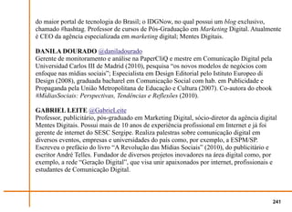 do maior portal de tecnologia do Brasil; o IDGNow, no qual possui um blog exclusivo,
chamado #hashtag. Professor de cursos de Pós-Graduação em Marketing Digital. Atualmente
é CEO da agência especializada em marketing digital; Mentes Digitais.

DANILA DOURADO @daniladourado
Gerente de monitoramento e análise na PaperCliQ e mestre em Comunicação Digital pela
Universidad Carlos III de Madrid (2010), pesquisa “os novos modelos de negócios com
enfoque nas mídias sociais”; Especialista em Design Editorial pelo Istituto Europeo di
Design (2008), graduada bacharel em Comunicação Social com hab. em Publicidade e
Propaganda pela União Metropolitana de Educação e Cultura (2007). Co-autora do ebook
#MídiasSociais: Perspectivas, Tendências e Reflexões (2010).

GABRIEL LEITE @GabrieLeite
Professor, publicitário, pós-graduado em Marketing Digital, sócio-diretor da agência digital
Mentes Digitais. Possui mais de 10 anos de experiência profissional em Internet e já foi
gerente de internet do SESC Sergipe. Realiza palestras sobre comunicação digital em
diversos eventos, empresas e universidades do país como, por exemplo, a ESPM/SP.
Escreveu o prefácio do livro “A Revolução das Mídias Sociais” (2010), do publicitário e
escritor André Telles. Fundador de diversos projetos inovadores na área digital como, por
exemplo, a rede “Geração Digital”, que visa unir apaixonados por internet, profissionais e
estudantes de Comunicação Digital.



                                                                                          241
 
