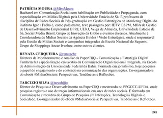 PATRÍCIA MOURA @MissMoura
Bacharel em Comunicação Social com habilitação em Publicidade e Propaganda, com
especialização em Mídias Digitais pela Universidade Estácio de Sá. É professora da
disciplina de Redes Sociais da Pós-graduação em Gestão Estratégica de Marketing Digital do
instituto Igec / Facha e, como palestrante, teve passagens por: IETV, ESPM, MBA de Gestão
de Desenvolvimento Empresarial UFRJ, UERJ, Veiga de Almeida, Universidade Estácio de
Sá, Social Media Brasil, Grupo de Inovação da Globo e eventos diversos. Atualmente é
Coordenadora de Mídias Sociais da Agência Binder / Visão Estratégica, onde é responsável
pela Gestão de Mídias Sociais e campanhas integradas da Escola Nacional de Seguros,
Grupo de Shoppings Ancar Ivanhoe, entre outros clientes.

RENATA CERQUEIRA @renatacbc
Diretora de Monitoramento e Análise da PaperCliQ - Comunicação e Estratégia Digital.
Também faz especialização em Gestão da Comunicação Organizacional Integrada, na Escola
de Administração da Universidade Federal da Bahia. Formada em jornalismo, hoje pesquisa
o papel do engajamento e do conteúdo na comunicação das organizações. Co-organizadora
do ebook #MidiasSociais: Perspectivas, Tendências e Reflexões.

TARCIZIO SILVA @tarushijio
Diretor de Pesquisa e Desenvolvimento na PaperCliQ e mestrando no PPGCCC-UFBA, onde
pesquisa registro e uso de traços informacionais em sites de redes sociais. É formado em
Comunicação e membro do Grupo de Pesquisa em Interações, Tecnologias Digitais e
Sociedade. Co-organizador do ebook #MidiasSociais: Perspectivas, Tendências e Reflexões.


                                                                                      245
 