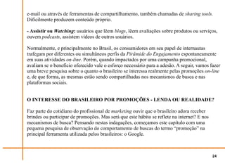 e-mail ou através de ferramentas de compartilhamento, também chamadas de sharing tools.
Dificilmente produzem conteúdo próprio.

- Assistir ou Watching: usuários que lêem blogs, lêem avaliações sobre produtos ou serviços,
ouvem podcasts, assistem vídeos de outros usuários.

Normalmente, e principalmente no Brasil, os consumidores em seu papel de internautas
trafegam por diferentes ou simultâneos perfis da Pirâmide do Engajamento espontaneamente
em suas atividades on-line. Porém, quando impactados por uma campanha promocional,
avaliam se o benefício oferecido vale o esforço necessário para a adesão. A seguir, vamos fazer
uma breve pesquisa sobre o quanto o brasileiro se interessa realmente pelas promoções on-line
e, de que forma, as mesmas estão sendo compartilhadas nos mecanismos de busca e nas
plataformas sociais.


O INTERESSE DO BRASILEIRO POR PROMOÇÕES - LENDA OU REALIDADE?

Faz parte do cotidiano do profissional de marketing ouvir que o brasileiro adora receber
brindes ou participar de promoções. Mas será que este hábito se reflete na internet? E nos
mecanismos de busca? Pensando nestas indagações, começamos este capítulo com uma
pequena pesquisa de observação do comportamento de buscas do termo “promoção” na
principal ferramenta utilizada pelos brasileiros: o Google.



                                                                                             24
 