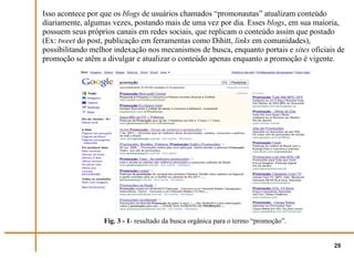 Isso acontece por que os blogs de usuários chamados “promonautas” atualizam conteúdo
diariamente, algumas vezes, postando mais de uma vez por dia. Esses blogs, em sua maioria,
possuem seus próprios canais em redes sociais, que replicam o conteúdo assim que postado
(Ex: tweet do post, publicação em ferramentas como Dihitt, links em comunidades),
possibilitando melhor indexação nos mecanismos de busca, enquanto portais e sites oficiais de
promoção se atêm a divulgar e atualizar o conteúdo apenas enquanto a promoção é vigente.




                  Fig. 3 - 1- resultado da busca orgânica para o termo “promoção”.


                                                                                         29
 
