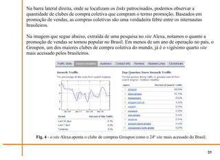 Na barra lateral direita, onde se localizam os links patrocinados, podemos observar a
quantidade de clubes de compra coletiva que compram o termo promoção. Baseados em
promoção de vendas, as compras coletivas são uma verdadeira febre entre os internautas
brasileiros.

Na imagem que segue abaixo, extraída de uma pesquisa no site Alexa, notamos o quanto a
promoção de vendas se tornou popular no Brasil. Em menos de um ano de operação no país, o
Groupon, um dos maiores clubes de compra coletiva do mundo, já é o vigésimo quarto site
mais acessado pelos brasileiros.




    Fig. 4 - o site Alexa aponta o clube de compras Groupon como o 24º site mais acessado do Brasil.


                                                                                                       31
 