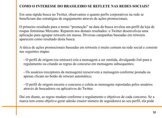 COMO O INTERESSE DO BRASILEIRO SE REFLETE NAS REDES SOCIAIS?

Em uma rápida busca no Twitter, observamos o quanto perfis corporativos na rede se
beneficiam das estratégias de engajamento através de ações promocionais.

O primeiro resultado para o termo “promoção” na data da busca revelou um perfil da loja de
roupas femininas Mercatto. Reparem nos demais resultados: o Twitter desenvolveu uma
aplicação para agrupar retweets em massa. Diversas campanhas baseadas em retweets
aparecem como resultado desta busca.

A tática de ações promocionais baseadas em retweets é muito comum na rede social e consiste
nas seguintes etapas:

  - O perfil de origem (ou emissor) cria a mensagem a ser emitida, divulgando link para o
  regulamento ou citando as regras do concurso em mensagens subsequentes;

  - Os usuários (receptores da mensagem) reescrevem a mensagem conforme postada ou
  apenas clicam no botão de retweet automático;

  - O perfil de origem encerra o concurso e coleta as mensagens repostadas pelos usuários
  através de buscadores ou aplicativos do Twitter.

Daí em diante, as regras mudam conforme o regulamento e objetivos de cada concurso. Se a
marca tem como objetivo gerar adesão (maior número de seguidores) ao seu perfil, ela pode


                                                                                            32
 
