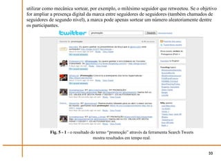 utilizar como mecânica sortear, por exemplo, o milésimo seguidor que retweetou. Se o objetivo
for ampliar a presença digital da marca entre seguidores de seguidores (também chamados de
seguidores de segundo nível), a marca pode apenas sortear um número aleatoriamente dentre
os participantes.




           Fig. 5 - 1 - o resultado do termo “promoção” através da ferramenta Search Tweets
                                     mostra resultados em tempo real.


                                                                                              33
 