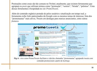 Promoções como essas são tão comuns no Twitter, atualmente, que existem ferramentas que
agrupam os posts que utilizam termos como “promoção”, “sorteio”, “brinde”, “prêmios”. Uma
dessas ferramentas é hospedada no site PromoTweets.

Além do conteúdo orgânico postado de pelos usuários e atualização em tempo real, a
ferramenta exibe links patrocinados do Google com os mesmos temas de interesse, lista dos
“promonautas” mais ativos, Tweets em destaque para marcas anunciantes, entre outras
features.




  Fig. 6 - sites como PromoTweets facilitam a vida dos chamados “promonautas” agrupando tweets com
                              conteúdo promocional a partir de hashtags.


                                                                                                35
 