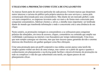 UTILIZANDO A PROMOÇÃO COMO TÁTICA DE ENGAJAMENTO

As marcas fazem parte do universo particular de cada pessoa. Existem marcas que despertam
maior interesse e carisma do público pela própria natureza dos seus serviços e, outras pela
comunicação direcionada para seus consumidores. Mas diante de um mercado global e cada
vez mais competitivo, as empresas investem cada vez mais e de forma mais consciente para
conquistar consumidores, fidelizar clientes e, talvez, o detalhe mais importante: ser lembrada
diante de mundo que transborda informação e onde o concorrente está a uma distância de um
clique.

Neste cenário, as promoções instigam os consumidores a se esforçarem para conquistar
prêmios tão almejados, em troca de acessos, cliques, comentários ou conteúdo que amplie sua
visibilidade e permaneça na internet e nos buscadores por tempo indeterminado. Uma troca
que nem sempre consegue ser síncrona, mas que tem sucesso quase garantido devido o enorme
interesse dos brasileiros em ganhar qualquer coisa lhes ofereçam.

Criar uma promoção para um perfil corporativo nas mídias sociais parece uma tarefa tão
simples quanto roubar um doce de uma criança, mas vamos ver a partir de agora o quanto o
conhecimento em planejamento e marketing pode facilitar o desenvolvimento de promoções na
rede ou complicar a vida dos que subestimam esta tarefa, em alguns passos de um
planejamento eficaz.




                                                                                            36
 