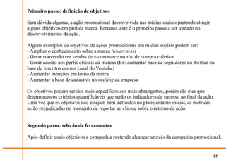 Primeiro passo: definição de objetivos

Sem dúvida alguma, a ação promocional desenvolvida nas mídias sociais pretende atingir
alguns objetivos em prol da marca. Portanto, este é o primeiro passo a ser tomado no
desenvolvimento da ação.

Alguns exemplos de objetivos de ações promocionais em mídias sociais podem ser:
- Ampliar o conhecimento sobre a marca (awareness)
- Gerar conversão em vendas de e-commerce ou site de compra coletiva
- Gerar adesão aos perfis oficiais da marcas (Ex: aumentar base de seguidores no Twitter ou
base de inscritos em um canal do Youtube)
- Aumentar menções em torno da marca
- Aumentar a base de cadastros no mailing da empresa

Os objetivos podem ser dos mais específicos aos mais abrangentes, porém são eles que
determinam os critérios quantificáveis que serão os indicadores de sucesso ao final da ação.
Uma vez que os objetivos não estejam bem definidos no planejamento inicial, as métricas
serão prejudicadas no momento de reportar ao cliente sobre o retorno da ação.


Segundo passo: seleção de ferramentas

Após definir quais objetivos a companhia pretende alcançar através da campanha promocional,


                                                                                           37
 