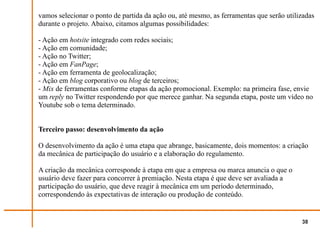 vamos selecionar o ponto de partida da ação ou, até mesmo, as ferramentas que serão utilizadas
durante o projeto. Abaixo, citamos algumas possibilidades:

- Ação em hotsite integrado com redes sociais;
- Ação em comunidade;
- Ação no Twitter;
- Ação em FanPage;
- Ação em ferramenta de geolocalização;
- Ação em blog corporativo ou blog de terceiros;
- Mix de ferramentas conforme etapas da ação promocional. Exemplo: na primeira fase, envie
um reply no Twitter respondendo por que merece ganhar. Na segunda etapa, poste um vídeo no
Youtube sob o tema determinado.


Terceiro passo: desenvolvimento da ação

O desenvolvimento da ação é uma etapa que abrange, basicamente, dois momentos: a criação
da mecânica de participação do usuário e a elaboração do regulamento.

A criação da mecânica corresponde à etapa em que a empresa ou marca anuncia o que o
usuário deve fazer para concorrer à premiação. Nesta etapa é que deve ser avaliada a
participação do usuário, que deve reagir à mecânica em um período determinado,
correspondendo às expectativas de interação ou produção de conteúdo.


                                                                                         38
 