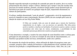 Quando requerida interação ou produção de conteúdo por parte do usuário, deve-se avaliar
primeiramente dois fatores: tempo e esforço. Sabemos que o tempo é uma das moedas mais
preciosas do mundo moderno, portanto, mecânicas longas podem causar desmotivação ou
desistência por parte do usuário em qualquer etapa da ação, impactando diretamente no
número de participantes.

O esforço, também denominado “custo de adoção”, compreende o nível de engajamento e
possíveis impeditivos para a participação. Recuero (2009) cita um exemplo para custo de
adoção do usuário em seu blog Ponto Mídia:

                   O Orkut, por exemplo, tinha um custo de adoção para a maioria dos brasileiros:
                   originalmente era em inglês, e seu uso precisava ser aprendido. Mas tinha pontos
                   positivos também: a interface era facilitadora. Os primeiros usuários a adotar o sistema
                   encontraram nele vários tipos de valores, notadamente, a possibilidade de estar
                   conectado a pessoas que admiravam e usuários com grande reputação.

Como determina o exemplo, o usuário faz uma relação de custo-benefício entre o esforço para
participar de uma promoção, ou como no exemplo de uma rede de relacionamentos, e o
benefício que poderá receber em troca, normalmente, sendo este o prêmio.

No momento da criação da mecânica, valem utilização de dados de pesquisas como, por
exemplo, pesquisa sobre a adoção do brasileiro a cada plataforma social, medindo assim o
interesse em produção e compartilhamento de cada formato (texto, vídeo, foto, etc.), até


                                                                                                      39
 