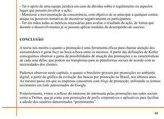 - Ter o apoio de uma equipe jurídica em caso de dúvidas sobre o regulamento ou aspectos
legais que possam envolver a ação;
- Monitorar a movimentação da concorrência, com objetivo de se antecipar a qualquer contra-
ataque ou possíveis tentativas de incentivar negativamente os participantes;
- Ter em mãos todas as métricas necessárias para avaliar o resultado da ação, de forma que
durante o desenvolvimento já se possam aplicar medidas de desempenho do sucesso.


CONCLUSÃO

A teoria nos mostra o quanto a promoção é uma ferramenta eficaz para chamar atenção dos
consumidores e gerar buzz ou boca-a-boca entre os mesmos. A partir das definições de Kotler
conseguimos observar a gama de possibilidades de atuação das promoções e as características
de cada uma delas, que podem ser transpostas para as plataformas sociais de acordo com as
necessidades dos clientes.

Pudemos observar neste capítulo, o quanto o brasileiro procura por promoções no ambiente
digital, a partir do gráfico da evolução das buscas por promoção no Brasil, nos últimos anos.
Ao mesmo passo em que as empresas concorrem com blogs de promoção, utilizando os termos
recorrentes em links patrocinados do Google.

Posteriormente, vimos o reflexo do interesse do internauta pelas promoções nas redes sociais
como o Twitter, que já conta com promoções de perfis corporativos e aplicativos para facilitar
a adesão dos usuários denominados “promonautas”.


                                                                                           42
 