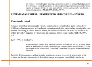 Em suma, o computador, pela tecnologia, anuncia o advento de uma condição pentecostal
                  de compreensão e unidade universais. O próximo passo lógico seria, não mais traduzir, mas
                  superar as línguas através de uma consciência cósmica geral, muito semelhante ao
                  inconsciente coletivo... (MCLUHAN, 1964, p. 98-99).

COMUNICAÇÃO VIRTUAL: IDENTIFICAÇÃO, SEDUÇÃO E IMAGINAÇÃO


Comunicação virtual

Antes de conceituar comunicação virtual é importante que se entenda o que é virtual. Lévy
(1996) aborda com maestria a virtualidade e suas consequências nas relações, na educação e no
mundo. Para Lévy, o virtual opõe-se ao real, no sentido do mesmo ser atual. “O real seria da
ordem do 'tenho', enquanto o virtual seria da ordem do 'terás', ou da 'ilusão'.” (LÉVY, 1996,
p.5)

Lévy (1996, p. 5) observa:

                  A palavra virtual vem do latim medieval virtualis, derivado por sua vez de virtus, força,
                  potência. Na filosofia escolástica, é virtual o que existe em potência e não em ato. O virtual
                  não se opõe ao real, mas ao atual: virtualidade e atualidade são apenas duas maneiras de ser
                  diferentes.

Partindo deste conceito, o virtual se opõe ao atual, ou seja, o processo de atualização seria
como a resolução constante do nó de tendências que apresenta a virtualidade; a solução


                                                                                                          45
 