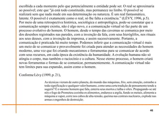 escolhida a cada momento pelo que potencialmente a entidade pode ser. O real se aproximaria
ao possível; este que "já está todo constituído, mas permanece no limbo. O possível se
realizará sem que nada mude em sua determinação ou natureza. É um real fantasmático,
latente. O possível é exatamente como o real, só lhe falta a existência.” (LÉVY, 1996, p.5).
Por meio de uma retrospectiva histórica, sociológica e antropológica, pode-se constatar que a
comunicação sempre existiu, não é algo novo, e a comunicação virtual só faz parte de um
processo evolutivo do homem. O homem, desde o tempo das cavernas se comunica por meio
dos desenhos registrados nas paredes, com a invenção da fala, com seus hieróglifos, nos rituais
aos seus deuses, com a invenção da imprensa, e assim sucessivamente. Portanto, a
comunicação é praticada há muito tempo. Podemos inferir que a comunicação virtual é mais
um meio de se comunicar e provavelmente foi criada para atender as necessidades do homem
moderno, uma vez que foi criando mecanismos e ferramentas para se comunicar de acordo
com seus recursos, em cada época da existência da humanidade. A evolução humana não só
atingiu o corpo, mas também o raciocínio e a cultura. Nesse eterno processo, o homem criará
novas ferramentas e formas de se comunicar, permanentemente. A comunicação virtual não
tem limites para sua expansão, assim como o homem.

Conforme Lévy (1999, p. 21),
                 As técnicas vieram de outro planeta, do mundo das máquinas, frio, sem emoção, estranho a
                 toda significação e qualquer valor humano, como uma certa tradição de pensamento tende a
                 sugerir? É o mesmo homem que fala, enterra seus mortos e talha o sílex. Propagando-se até
                 nós o fogo de Prometeu cozinha os alimentos, endurece a argila, funde os metais, alimenta a
                 máquina a vapor, corre nos cabos de alta-tensão, queima nas centrais nucleares, explode nas
                 armas e engenhos de destruição.


                                                                                                       46
 