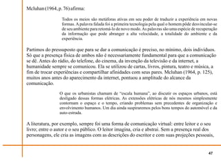 Mcluhan (1964, p. 76) afirma:

                 Todos os meios são metáforas ativas em seu poder de traduzir a experiência em novas
                 formas. A palavra falada foi a primeira tecnologia pela qual o homem pôde desvincular-se
                 de seu ambiente para retomá-lo de novo modo. As palavras são uma espécie de recuperação
                 da informação que pode abranger a alta velocidade, a totalidade do ambiente e da
                 experiência.

Partimos do pressuposto que para se dar a comunicação é preciso, no mínimo, dois indivíduos.
Só que a presença física de ambos não é necessariamente fundamental para que a comunicação
se dê. Antes do rádio, do telefone, do cinema, da invenção da televisão e da internet, a
humanidade sempre se comunicou. Ela se utilizou de cartas, livros, pintura, teatro e música, a
fim de trocar experiências e compartilhar afinidades com seus pares. Mcluhan (1964, p. 125),
muitos anos antes do aparecimento da internet, pontuou a amplitude do alcance da
comunicação.
                O que os urbanistas chamam de “escala humana”, ao discutir os espaços urbanos, está
                desligado dessas formas elétricas. As extensões elétricas de nós mesmos simplesmente
                contornam o espaço e o tempo, criando problemas sem precedentes de organização e
                envolvimento humanos. Um dia ainda suspiraremos pelos bons tempos do automóvel e da
                auto-estrada.

A literatura, por exemplo, sempre foi uma forma de comunicação virtual: entre leitor e o seu
livro; entre o autor e o seu público. O leitor imagina, cria e abstrai. Sem a presença real dos
personagens, ele cria as imagens com as descrições do escritor e com suas projeções pessoais,


                                                                                                    47
 