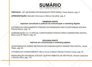 SUMÁRIO
                              OIRÁMUS
                              OIRÁMUS
PREFÁCIO - DE UM MUNDO EM MUDANÇAS PROFUNDAS, Paulo Nassar, pág. 6

APRESENTAÇÃO, Marcello Chamusca e Márcia Carvalhal, pág. 8


                                  PRIMEIRA PARTE
         aspectos conceituais e práticos da comunicação e marketing digitais

O PODER DO ENGAJAMENTO ATRAVÉS DA PROMOÇÃO NAS PLATAFORMAS SOCIAIS,
Patrícia Moura, pág. 16

COMUNICAÇÃO 2.0: O VIRTUAL CONSTRUINDO PONTES PARA O MARKETING DIGITAL,
Mara Lucia M. Baroni, pág. 44


                                 SEGUNDA PARTE
                    métricas em comunicação e marketing digitais

APONTAMENTOS SOBRE MÉTRICAS EM COMUNICAÇÃO E MARKETING DIGITAL, André
Telles, pág. 84

O PODER DO CONHECIMENTO, Mirna Tonus e Marlon Wender Pinheiro Costa, pág. 94

MENSURAÇÃO EM MÍDIAS SOCIAIS: QUATRO ÂMBITOS DE MÉTRICAS, Renata Cerqueira
e Tarcízio Silva, pág. 119
 