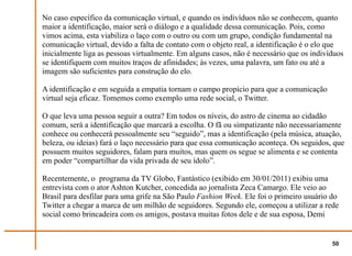No caso específico da comunicação virtual, e quando os indivíduos não se conhecem, quanto
maior a identificação, maior será o diálogo e a qualidade dessa comunicação. Pois, como
vimos acima, esta viabiliza o laço com o outro ou com um grupo, condição fundamental na
comunicação virtual, devido a falta de contato com o objeto real, a identificação é o elo que
inicialmente liga as pessoas virtualmente. Em alguns casos, não é necessário que os indivíduos
se identifiquem com muitos traços de afinidades; às vezes, uma palavra, um fato ou até a
imagem são suficientes para construção do elo.

A identificação e em seguida a empatia tornam o campo propício para que a comunicação
virtual seja eficaz. Tomemos como exemplo uma rede social, o Twitter.

O que leva uma pessoa seguir a outra? Em todos os níveis, do astro de cinema ao cidadão
comum, será a identificação que marcará a escolha. O fã ou simpatizante não necessariamente
conhece ou conhecerá pessoalmente seu “seguido”, mas a identificação (pela música, atuação,
beleza, ou ideias) fará o laço necessário para que essa comunicação aconteça. Os seguidos, que
possuem muitos seguidores, falam para muitos, mas quem os segue se alimenta e se contenta
em poder “compartilhar da vida privada de seu ídolo”.

Recentemente, o programa da TV Globo, Fantástico (exibido em 30/01/2011) exibiu uma
entrevista com o ator Ashton Kutcher, concedida ao jornalista Zeca Camargo. Ele veio ao
Brasil para desfilar para uma grife na São Paulo Fashion Week. Ele foi o primeiro usuário do
Twitter a chegar a marca de um milhão de seguidores. Segundo ele, começou a utilizar a rede
social como brincadeira com os amigos, postava muitas fotos dele e de sua esposa, Demi


                                                                                          50
 