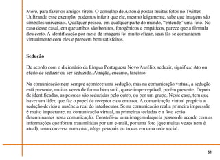 More, para fazer os amigos rirem. O conselho de Aston é postar muitas fotos no Twitter.
Utilizando esse exemplo, podemos inferir que ele, mesmo leigamente, sabe que imagens são
símbolos universais. Qualquer pessoa, em qualquer parte do mundo, “entende” uma foto. No
caso desse casal, em que ambos são bonitos, fotogênicos e empáticos, parece que a fórmula
deu certo. A identificação por meio de imagens foi muito eficaz, seus fãs se comunicam
virtualmente com eles e parecem bem satisfeitos.


Sedução

De acordo com o dicionário da Língua Portuguesa Novo Aurélio, seduzir, significa: Ato ou
efeito de seduzir ou ser seduzido. Atração, encanto, fascínio.

Na comunicação nem sempre acontece uma sedução, mas na comunicação virtual, a sedução
está presente, muitas vezes de forma bem sutil, quase imperceptível, porém presente. Depois
de identificadas, as pessoas são seduzidas pelo outro, ou por um grupo. Neste caso, tem que
haver um líder, que faz o papel de receptor e ou emissor. A comunicação virtual propicia a
sedução devido a ausência real do interlocutor. Se na comunicação real a primeira impressão
é muito impactante, na comunicação virtual, as primeiras tecladas e a foto serão
determinantes nesta comunicação. Constrói-se uma imagem daquela pessoa de acordo com as
informações que foram transmitidas por um e-mail, por uma foto (que muitas vezes nem é
atual), uma conversa num chat, blogs pessoais ou trocas em uma rede social.



                                                                                           51
 