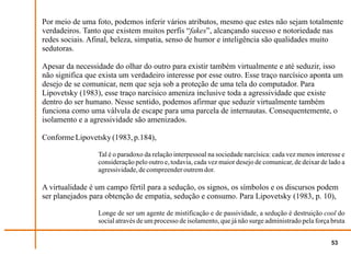 Por meio de uma foto, podemos inferir vários atributos, mesmo que estes não sejam totalmente
verdadeiros. Tanto que existem muitos perfis “fakes”, alcançando sucesso e notoriedade nas
redes sociais. Afinal, beleza, simpatia, senso de humor e inteligência são qualidades muito
sedutoras.

Apesar da necessidade do olhar do outro para existir também virtualmente e até seduzir, isso
não significa que exista um verdadeiro interesse por esse outro. Esse traço narcísico aponta um
desejo de se comunicar, nem que seja sob a proteção de uma tela do computador. Para
Lipovetsky (1983), esse traço narcísico ameniza inclusive toda a agressividade que existe
dentro do ser humano. Nesse sentido, podemos afirmar que seduzir virtualmente também
funciona como uma válvula de escape para uma parcela de internautas. Consequentemente, o
isolamento e a agressividade são amenizados.

Conforme Lipovetsky (1983, p.184),

                 Tal é o paradoxo da relação interpessoal na sociedade narcísica: cada vez menos interesse e
                 consideração pelo outro e, todavia, cada vez maior desejo de comunicar, de deixar de lado a
                 agressividade, de compreender outrem dor.

A virtualidade é um campo fértil para a sedução, os signos, os símbolos e os discursos podem
ser planejados para obtenção de empatia, sedução e consumo. Para Lipovetsky (1983, p. 10),

                 Longe de ser um agente de mistificação e de passividade, a sedução é destruição cool do
                 social através de um processo de isolamento, que já não surge administrado pela força bruta


                                                                                                       53
 