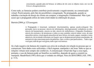 crescimento, quando pára de brincar, só abdica do elo com os objetos reais; em vez de
                  brincar, ela agora fantasia.

Como tudo, as fantasias podem contribuir positivamente e negativamente, na comunicação
virtual. Positivamente, pelo fato de possibilitar a imaginação. Na propaganda, quando se
trabalha a incitação do desejo do cliente em comprar, a imaginação é fundamental. Não é por
acaso que a propaganda utiliza de tanta criatividade na elaboração de peças.

Barreto (2004, p. 123) assegura:

                 A Propaganda é irracional, unilateral, discriminatória, apenas psedo-coloquial. Ela
                 persuade, move as pessoas: através de informações, ideologicamente verdadeiras ou não;
                 através da humanização, sincera ou não; através de simbolismos e folguedos freudianos;
                 através de erotismo e de promessas a todos os seus sentidos; através tantas vezes, de uma
                 atmosfera onírica, irreal,aquela atmosfera de lares felizes, de nenês, papais, mamães e totós
                 adoráveis, de juventude esfuziante em buggies que se despencam por praias ensolaradas, de
                 automóveis que estacionam perto de palacetes, iates, aviões a jato particulares... Tudo o que
                 você quer, tudo de que você gosta, tudo o que você merece.

Já o lado negativo da fantasia diz respeito aos erros de avaliação em relação às pessoas que se
comunicam. Sem dados reais suficientes, é fácil enganar, manipular e até lesar. Sabe-se que as
relações virtuais nem sempre são confiáveis. A comunicação virtual não foge a essa regra,
portanto, o uso da fantasia pode ser benéfico ou maléfico, depende de quem a constrói ou
manipula. Baudrillard (1981) dizia que a verdade era oblíqua. Para ele (BAUDRILLAD, 1981,
p. 113),


                                                                                                        56
 