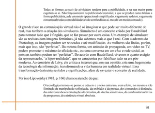 Todas as formas actuais de atividades tendem para a publicidade, e na sua maior parte
                 esgotam-se aí. Não forçosamente na publicidade nominal, a que se produz como talmas a
                 forma publicitária, a de um modo operacional simplificado, vagamente sedutor, vagamente
                 consensual (todas as modalidades estão confundidas aí, mas de um modo atenuado).

O grande risco na comunicação virtual não é só imaginar o que pode ser muito diferente do
real, mas também a criação dos simulacros. Simulacro é um conceito criado por Baudrillard
para nomear tudo que é fingido, que se faz passar por outra coisa. Um exemplo de simulacro
são as revistas com imagens femininas, já não sabemos mais o que é real. Com o advento do
Photoshop, as imagens podem ser retocadas e até modificadas. As mulheres são lindas, porém,
mais que isso, são “perfeitas”. Da mesma forma, um anúncio de propaganda, um vídeo na TV,
podem prometer o máximo de eficácia etc., ou uma conversa em um chat e rede social, as
pessoas também podem ser “perfeitas”. De acordo com Baudrillard, vivemos o quarto estágio
da representação, “a hiper-realidade”, que se caracteriza por falsificar tudo na era pós-
moderna. Ao contrário de Lévy, ele critica a internet que, em sua opinião, cria uma hegemonia
da tecnologia da informação, transformando a vida humana em realidade virtual. Essa
transformação destruiria sentidos e significações, além de esvaziar o conceito de realidade.

Por isso Lipovetsky (1983, p. 106) chamou atenção de que:
                 O tecnológico tornou-se pomo: o objecto e o sexo entraram, com efeito, no mesmo ciclo
                 ilimitado da manipulação sofisticada, da exibição e da proeza, dos comandos à distância,
                 das interconexões e comutações de circuitos, de «teclas sensitivas», de combinatórias livres
                 de programas, de existência visual absoluta.


                                                                                                       57
 