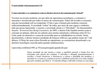 Construindo relacionamentos 2.0


Como entender e se comunicar com os clientes através da comunicação virtual?

Vivemos na era pós-moderna, em que além da supremacia tecnológica, o consumo é
marcante e incentivado por todos os meios de comunicação. Todos são levados a consumir,
seja por necessidade real ou compulsão. O fato é que o homem pós-moderno consome
indiscriminadamente. A sociedade “cobra” de todos, por meio de seus signos e símbolos,
tudo que possa representar: o sucesso, a juventude eterna e a “felicidade”. No documentário
Surplus: Terrorized Into Being Consumers, de 2003, o diretor Erik Gandini mostra como o
consumo no planeta, além de ser cultural, pois mostra claramente a diferença entre EUA e
Cuba, pode ser destrutivo e causa de escravidão para os trabalhadores no oriente. Neste
documentário, o diretor mostra a produção de bonecas infláveis, que podem custar até 7 mil
dólares. O filme faz uma crítica ferrenha ao capitalismo, ao consumismo desenfreado e ao
domínio tecnológico exercido pelas grandes multinacionais.

Lipovetsky confirma (1983, p. 93) essa percepção quando diz que:
                 Numa sociedade em que mesmo o corpo, o equilíbrio pessoal, o tempo livre são
                 solicitados pela pletora dos modelos, o indivíduo é obrigado permanentemente a
                 escolher, a tomar iniciativas, a informar-se, a criticar a qualidade dos produtos, a
                 auscultar-se e a testar-se, a manter-se jovem, a deliberar acerca dos actos mais simples:
                 que carro comprar, que filme ir. O consumo obriga o indivíduo a tomar-se a seu cargo,


                                                                                                       58
 