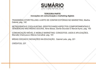 SUMÁRIO
                              OIRÁMUS
                              OIRÁMUS
                                TERCEIRA PARTE
                   inovações em comunicação e marketing digitais

TRANSMÍDIA STORYTELLING: A ARTE DE CONTAR ESTÓRIAS NO MARKETING, Martha
Gabriel, pág. 142

NETNOGRAFIA E COOLHUNTING: IDENTIFICANDO ASPECTOS COMPORTAMENTAIS E
TENDÊNCIAS NAS MÍDIAS SOCIAIS, Aline Bessa, Danila Dourado E Marcel Ayres, pág. 165

COMUNICAÇÃO MÓVEL E MOBILE MARKETING: CONCEITOS, USOS E APLICAÇÕES,
Marcello Chamusca e Márcia Carvalhal, pág. 191

MÍDIAS SOCIAIS E INOVAÇÕES NA EDUCAÇÃO, Gabriel Leite, pág. 221

CRÉDITOS, 237
 