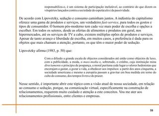 responsabiliza-o, é um sistema de participação inelutável, ao contrário do que dizem os
                 vitupérios lançados contra a sociedade do espetáculo e da passividade.

De acordo com Lipovetzky, sedução e consumo caminham juntos. A indústria do capitalismo
oferece uma gama de produtos e serviços, um verdadeiro fast-service, para todos os gostos e
tipos de consumidor. O homem pós-moderno tem cada vez mais poder de escolha e opções a
escolher. Em todos os setores, desde as ofertas de alimentos e produtos em geral, nos
hipermercados, até os serviços de TV a cabo, existem múltiplas opões de produtos e serviços.
Apesar de tanto avanço e liberdade de escolha, em muitos casos, a preferência é dada para os
objetos que mais chamam a atenção, portanto, os que têm o maior poder de sedução.

Lipovetzky afirma (1983, p. 50) que:

                 Com a difusão a grande escala de objectos considerados até então como objectos de luxo,
                 com a publicidade, a moda, o mass-media e, sobretudo, o crédito, cuja instituição mina
                 directamente o princípio de poupança, a moral puritana cede lugar a valores hedonistas que
                 encorajam a gastar, a gozar a vida, a obedecer aos impulsos: a partir dos anos cinquenta, a
                 sociedade americana e mesmo a européia passam a gravitar em boa medida em torno do
                 culto do consumo, dos tempos livres e do prazer.

Nesse sentido, é importante abrir este tópico com a visão atual de nossa sociedade, em relação
ao consumo e sedução, porque, na comunicação virtual, especificamente na construção de
relacionamentos, requerem muito cuidado e atenção a este conceitos. Vou me ater aos
relacionamentos profissionais, entre clientes e empresas.


                                                                                                       59
 