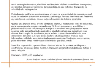 novas tecnologias interativas, viabilizam a utilização de telefones como iPhone e smatphones,
que apontam para um novo momento da humanidade, na qual os limites de expansão e a
velocidade são muito grandes.

Partindo destas evidências, constatamos que vivemos em uma sociedade de consumo, na qual
todos são seduzidos e motivados a consumir. A tecnologia funciona como mais uma ferramenta
que viabilizou a conexão das pessoas independentemente da distância geográfica.

Quando uma empresa decide investir também na internet, é fundamental, como no mundo real,
que a mesma pesquise e conheça seus clientes. Só depois que conhecer seus hábitos e
preferências terá dados suficientes para planejar e executar um bom planejamento. Nessa
pesquisa, terão que ser levantados quais são as atividades virtuais que mais atraem esses
clientes. Por exemplo: Se seu cliente é jovem, música, vídeos e interatividade são itens
interessantes para atraí-lo. Se este é mais maduro, talvez seja melhor priorizar mais
informações e utilidades sobre determinado produto ou serviço. Um jovem, provavelmente,
passa muito mais tempo vendo vídeos na internet do que lendo jornais.

Identificar o que atrai e o que mobiliza o cliente na internet é o ponto de partida para a
construção de um diálogo com o mesmo. A linguagem que será utilizada para cada público é
sempre singular.

Charlene Li (2009, p. 22) nos adverte:
                  Se você deseja ver como é a variedade agitada e conectada do groundsweel, junte-se a um


                                                                                                    61
 