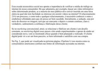 Essa escada tecnocrática social nos aponta a importância de verificar a média do tráfego na
internet do nosso consumidor. Do que adiantaria, por exemplo, lançar um vídeo informativo
sobre determinado produto, se a maioria do meu público-alvo estiver inserida em uma faixa
etária na qual não tem facilidade ou interesse em assistir vídeos na internet? O relacionamento
2.0 é um processo, e como todo e qualquer relacionamento, é necessário conhecer o outro e
estabelecer afinidades para que ele possa ser bem sucedido. Inicialmente, a sedução, seja por
meio do discurso ou imagem, terá que ser marcante e depois o contato contínuo, claro e
verdadeiro, sedimentará a confiança e fidelização desse cliente.

Se no marketing convencional, atrair, se relacionar e fidelizar um cliente é um desafio
constante, no marketing digital esses passos vêm sendo experimentados e apesar de ainda ser
considerado novo, vem se mostrando eficaz quando é bem planejado e realizado. O cliente
digital pode vir a ser um bom parceiro, se bem informado e satisfeito com sua compra.

Na Fig. 3, que pode ser visualizada na próxima página, Charlene Li nos mostra como os
consumidores americanos confiam nas fontes de informação acessadas na internet.




                                                                                           66
 