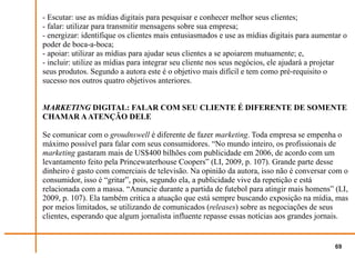 - Escutar: use as mídias digitais para pesquisar e conhecer melhor seus clientes;
- falar: utilizar para transmitir mensagens sobre sua empresa;
- energizar: identifique os clientes mais entusiasmados e use as mídias digitais para aumentar o
poder de boca-a-boca;
- apoiar: utilizar as mídias para ajudar seus clientes a se apoiarem mutuamente; e,
- incluir: utilize as mídias para integrar seu cliente nos seus negócios, ele ajudará a projetar
seus produtos. Segundo a autora este é o objetivo mais difícil e tem como pré-requisito o
sucesso nos outros quatro objetivos anteriores.


MARKETING DIGITAL: FALAR COM SEU CLIENTE É DIFERENTE DE SOMENTE
CHAMAR A ATENÇÃO DELE

Se comunicar com o groudnswell é diferente de fazer marketing. Toda empresa se empenha o
máximo possível para falar com seus consumidores. “No mundo inteiro, os profissionais de
marketing gastaram mais de US$400 bilhões com publicidade em 2006, de acordo com um
levantamento feito pela Princewaterhouse Coopers” (LI, 2009, p. 107). Grande parte desse
dinheiro é gasto com comerciais de televisão. Na opinião da autora, isso não é conversar com o
consumidor, isso é “gritar”, pois, segundo ela, a publicidade vive da repetição e está
relacionada com a massa. “Anuncie durante a partida de futebol para atingir mais homens” (LI,
2009, p. 107). Ela também critica a atuação que está sempre buscando exposição na mídia, mas
por meios limitados, se utilizando de comunicados (releases) sobre as negociações de seus
clientes, esperando que algum jornalista influente repasse essas notícias aos grandes jornais.


                                                                                            69
 