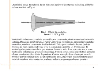 Charlene se utiliza da metáfora de um funil para descrever esse tipo de marketing, conforme
pode-se conferir na Fig. 4:




                                Fig. 4 - O funil de marketing.
                                   Fonte: LI, 2009, p.108

Neste funil, é abordado o caminho percorrido pelo consumidor, desde a conscientização até a
lealdade. De acordo com Charlene, o “grito”, através da repetição das campanhas veiculadas
nas mídias, conduz o consumidor à saída do funil. Tudo que é realizado durante (meio) o
processo do funil é com objetivo de levar o consumidor a compra. Os profissionais de
marketing não podem controlar o que acontece durante o meio deste processo, mas, é nesse
miolo que a influência do groundswell acontece. Como é sabido, nossa sociedade de consumo
oferece uma imensa diversidade de produtos. Chamar a atenção desse cliente por meio do
processo convencional já não é tão eficiente como antes, até porque, os consumidores estão
mais informados e interessados nos produtos, inclusive se preocupando com questões


                                                                                          70
 