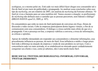 ecológicas, se o mesmo polui etc. Está cada vez mais difícil fazer chegar esse consumidor até o
fim do funil só por meio de publicidade e propaganda. Ao analisar essas conclusões sobre esse
tipo de marketing, em um relatório de 2007, um analista de marketing da Forrester afirmou: “O
funil já viveu o bastante para ser uma metáfora útil. Vamos encarar a situação: os profissionais
de marketing não definem mais o caminho que as pessoas percorrem, nem lideram o diálogo”
(BRIAN HAVEN apud LI, 2009, p. 107).

Os consumidores que estão no meio do funil participam de conversas em blogs, fóruns de
discussão e redes sociais. Cabe às empresas participarem destes lugares virtuais, a fim de se
comunicarem com seus consumidores. O diálogo e a troca surtirão mais efeito do que só a
propaganda. Com a presença on-line, a empresa viabiliza a conversa, a troca de informações,
as críticas e opiniões.

Apesar do trabalho demandado em responder aos consumidores e alimentar informações, esse
procedimento influencia as pessoas, do meio do funil. Essa influência a médio e longo prazo
fará toda a diferença na atuação da empresa e venda de seus produtos ou serviços. Com a
concorrência cada vez mais acirrada, só se estabelecerá no mercado quem verdadeiramente
conquistar seu cliente e isso, como já sabemos, não é uma tarefa muito fácil.


REDE SOCIAL TWITTER (MICROBLOGGING): INFORMAR, CONVERSAR,
TWITTAR (MODISMO?)


                                                                                           71
 