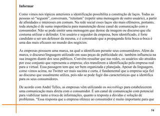 Informar

Como vimos nos tópicos anteriores a identificação possibilita a construção de laços. Todas as
pessoas só “seguem”, conversam, “retuitam” (repetir uma mensagem de outro usuário), a partir
de afinidades e interesses em comum. Na rede social esses laços são mais efêmeros, portanto,
toda atenção é de suma importância para manutenção desse canal de comunicação com o
consumidor. Não se pode emitir uma mensagem que destoe da imagem ou discurso que ela
costuma utilizar e defender. Um usuário e seguidor da empresa, bem identificado, é forte
candidato a ser um defensor da mesma, e é constatado que a propaganda feita boca-a-boca é
uma das mais eficazes no mundo dos negócios.

As empresas possuem uma marca, na qual a identificam perante seus consumidores. Além da
marca, o discurso/linguagem utilizado em suas peças de publicidade etc. também influencia na
sua imagem diante dos seus públicos. Convém ressaltar que nas redes, os usuários são atraídos
por esse conjunto que representa a empresa; eles transferem a identificação pela empresa real
para a virtual. Essa passagem tem que ser bem organizada e planejada. Apesar da linguagem,
como vimos acima, no Twitter ser mais sucinta e curta, é fundamental que a empresa seja fiel
ao discurso que usualmente utiliza, pois não se pode fugir das características que a identifica
para os seus consumidores.

De acordo com André Telles, as empresas vêm utilizando os microblogs para estabelecerem
uma comunicação mais direta com o consumidor. É um canal de comunicação com potencial
para viabilizar tanto a troca de informações, quanto a resposta a dúvidas e solução de
problemas. “Essa resposta que a empresa oferece ao consumidor é muito importante para que


                                                                                           74
 