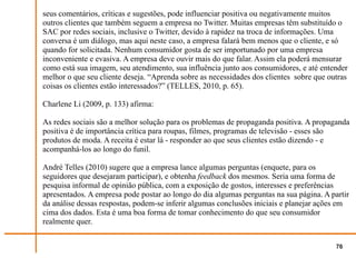 seus comentários, críticas e sugestões, pode influenciar positiva ou negativamente muitos
outros clientes que também seguem a empresa no Twitter. Muitas empresas têm substituído o
SAC por redes sociais, inclusive o Twitter, devido à rapidez na troca de informações. Uma
conversa é um diálogo, mas aqui neste caso, a empresa falará bem menos que o cliente, e só
quando for solicitada. Nenhum consumidor gosta de ser importunado por uma empresa
inconveniente e evasiva. A empresa deve ouvir mais do que falar. Assim ela poderá mensurar
como está sua imagem, seu atendimento, sua influência junto aos consumidores, e até entender
melhor o que seu cliente deseja. “Aprenda sobre as necessidades dos clientes sobre que outras
coisas os clientes estão interessados?” (TELLES, 2010, p. 65).

Charlene Li (2009, p. 133) afirma:

As redes sociais são a melhor solução para os problemas de propaganda positiva. A propaganda
positiva é de importância crítica para roupas, filmes, programas de televisão - esses são
produtos de moda. A receita é estar lá - responder ao que seus clientes estão dizendo - e
acompanhá-los ao longo do funil.

André Telles (2010) sugere que a empresa lance algumas perguntas (enquete, para os
seguidores que desejaram participar), e obtenha feedback dos mesmos. Seria uma forma de
pesquisa informal de opinião pública, com a exposição de gostos, interesses e preferências
apresentados. A empresa pode postar ao longo do dia algumas perguntas na sua página. A partir
da análise dessas respostas, podem-se inferir algumas conclusões iniciais e planejar ações em
cima dos dados. Esta é uma boa forma de tomar conhecimento do que seu consumidor
realmente quer.


                                                                                         76
 